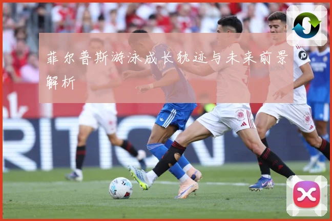 菲尔普斯游泳成长轨迹与未来前景解析