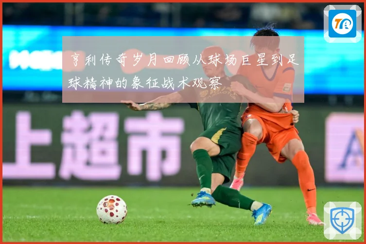 亨利传奇岁月回顾从球场巨星到足球精神的象征战术观察