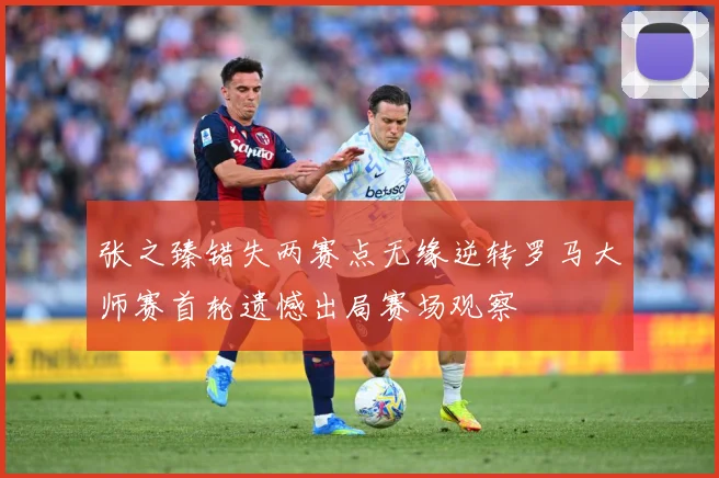 张之臻错失两赛点无缘逆转罗马大师赛首轮遗憾出局赛场观察