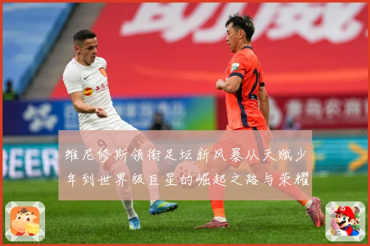 维尼修斯领衔足坛新风暴从天赋少年到世界级巨星的崛起之路与荣耀征程