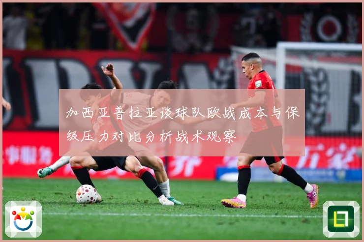 加西亚普拉亚谈球队欧战成本与保级压力对比分析战术观察