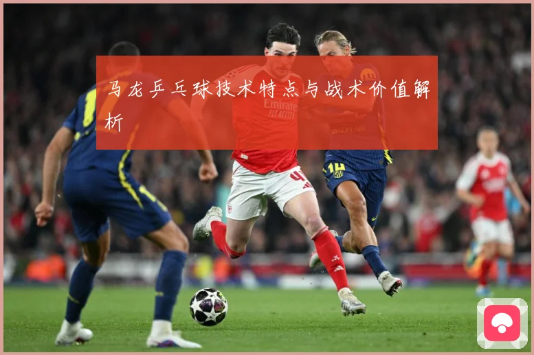 马龙乒乓球技术特点与战术价值解析