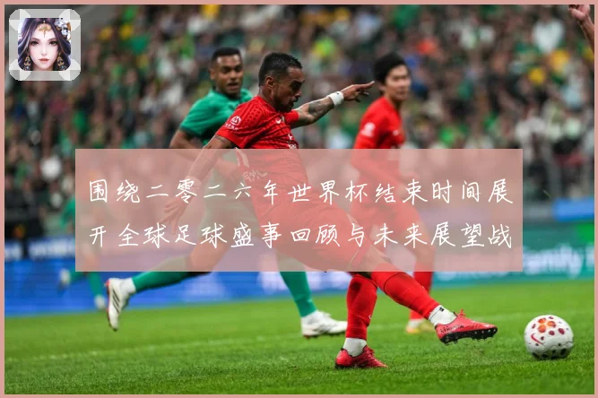 围绕二零二六年世界杯结束时间展开全球足球盛事回顾与未来展望战术观察